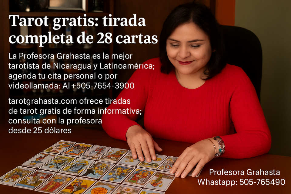 Tarot gratis 28 cartas: revelaciones exactas en tu tirada completa con la Profesora Grahasta 1 tarot gratis 28 cartas, tarot gratis tirada completa de 28 cartas, tirada completa de tarot, lectura de tarot, tarot profesional, Profesora Grahasta, tarotista en Nicaragua, tarotista en Latinoamérica, amarres de amor, rituales espirituales, tarot confiable, tarot con resultados garantizados, consulta de tarot, tarot por videollamada, reservar tarot WhatsApp, tarot efectivo, tarot personalizado, consulta esotérica, tarot desde 25 dólares, tarot online gratis informativo